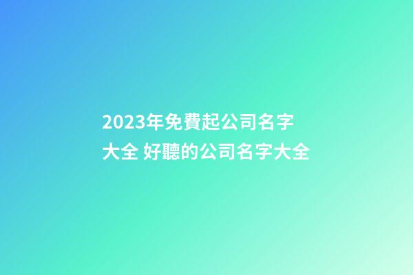 2023年免費起公司名字大全 好聽的公司名字大全